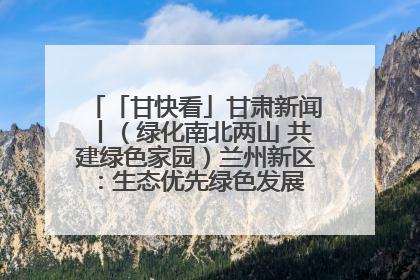 「甘快看」甘肃新闻丨（绿化南北两山 共建绿色家园）兰州新区：生态优先绿色发展 打造生态环保示范区