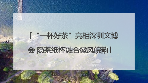 “一杯好茶”亮相深圳文博会 隐茶纸杯融合徽风皖韵