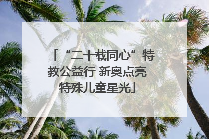 “二十载同心”特教公益行 新奥点亮特殊儿童星光