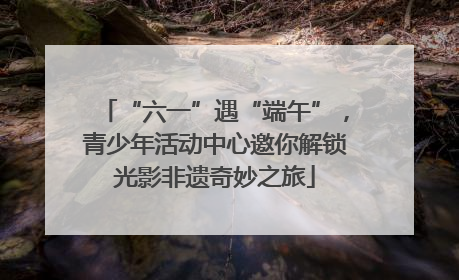 “六一”遇“端午”，青少年活动中心邀你解锁光影非遗奇妙之旅