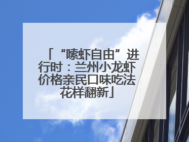 “嗦虾自由”进行时：兰州小龙虾价格亲民口味吃法花样翻新