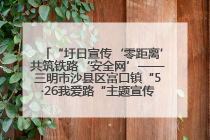 “圩日宣传‘零距离’共筑铁路‘安全网’——三明市沙县区富口镇“5·26我爱路“主题宣传活动成效显著