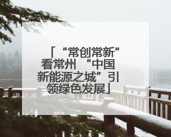 “常创常新”看常州 “中国新能源之城”引领绿色发展