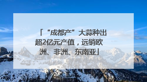 “成都产”大蒜种出超2亿元产值，远销欧洲、非洲、东南亚