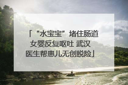 “水宝宝”堵住肠道 女婴反复呕吐 武汉医生帮患儿无创脱险