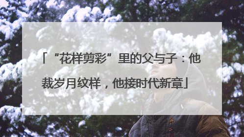 “花样剪彩”里的父与子：他裁岁月纹样，他接时代新章