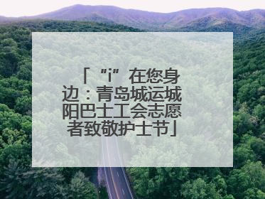 “i”在您身边：青岛城运城阳巴士工会志愿者致敬护士节