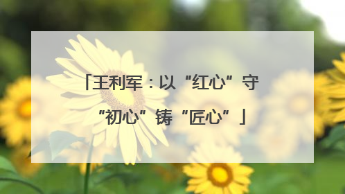王利军：以“红心”守“初心”铸“匠心”