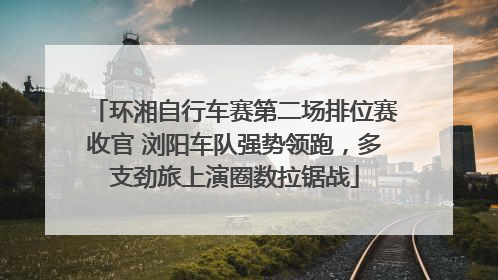 环湘自行车赛第二场排位赛收官 浏阳车队强势领跑，多支劲旅上演圈数拉锯战