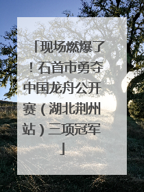 现场燃爆了！石首市勇夺中国龙舟公开赛（湖北荆州站）三项冠军