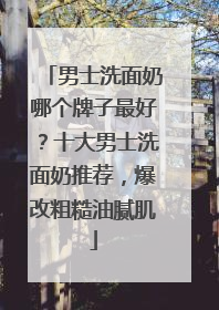 男士洗面奶哪个牌子最好？十大男士洗面奶推荐，爆改粗糙油腻肌