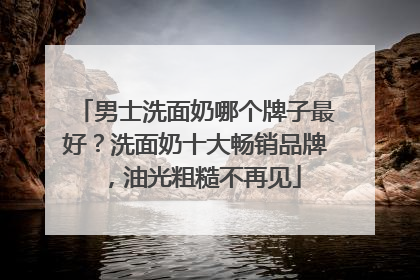 男士洗面奶哪个牌子最好？洗面奶十大畅销品牌，油光粗糙不再见