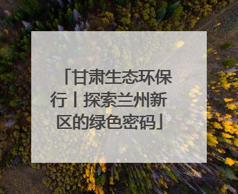 甘肃生态环保行丨探索兰州新区的绿色密码