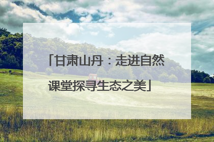 甘肃山丹：走进自然课堂探寻生态之美