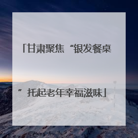 甘肃聚焦“银发餐桌”托起老年幸福滋味