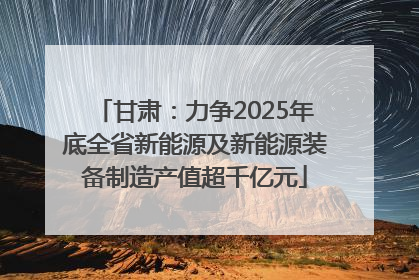 甘肃：力争2025年底全省新能源及新能源装备制造产值超千亿元