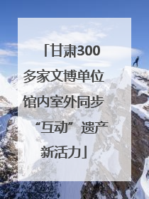 甘肃300多家文博单位馆内室外同步“互动”遗产新活力
