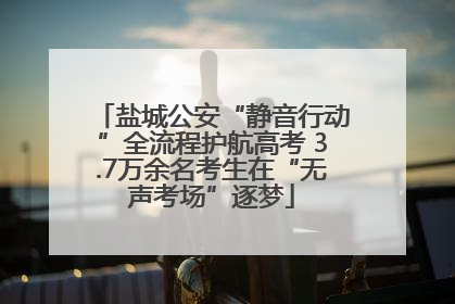 盐城公安“静音行动”全流程护航高考 3.7万余名考生在“无声考场”逐梦