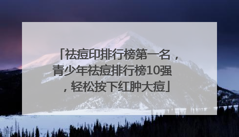 祛痘印排行榜第一名，青少年祛痘排行榜10强，轻松按下红肿大痘