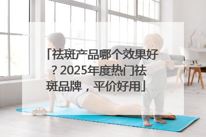 祛斑产品哪个效果好？2025年度热门祛斑品牌，平价好用