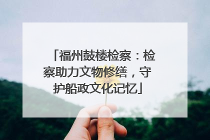 福州鼓楼检察：检察助力文物修缮，守护船政文化记忆