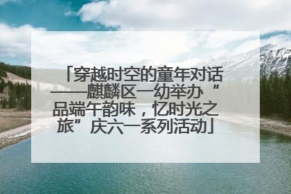 穿越时空的童年对话——麒麟区一幼举办“品端午韵味，忆时光之旅”庆六一系列活动