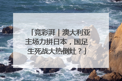 竞彩湃｜澳大利亚主场力拼日本，国足生死战大热倒灶？