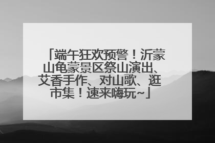 端午狂欢预警！沂蒙山龟蒙景区祭山演出、艾香手作、对山歌、逛市集！速来嗨玩~