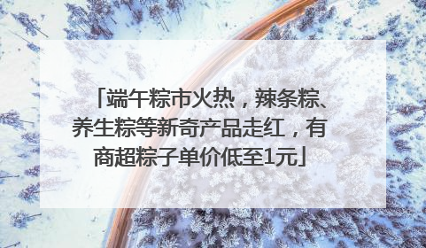 端午粽市火热，辣条粽、养生粽等新奇产品走红，有商超粽子单价低至1元