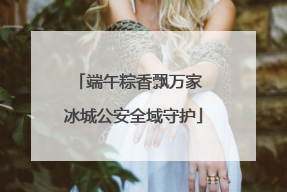 端午粽香飘万家 冰城公安全域守护