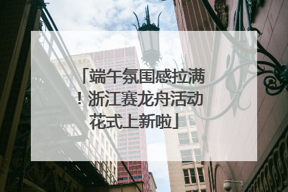 端午氛围感拉满！浙江赛龙舟活动花式上新啦