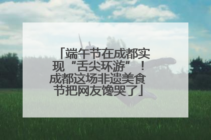 端午节在成都实现“舌尖环游”！成都这场非遗美食节把网友馋哭了