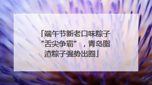 端午节新老口味粽子“舌尖争霸”，青岛脂渣粽子强势出圈
