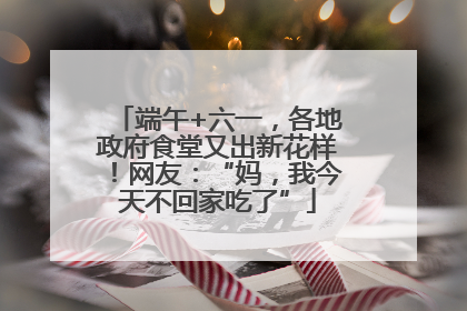 端午+六一，各地政府食堂又出新花样！网友：“妈，我今天不回家吃了”