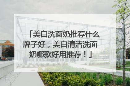 美白洗面奶推荐什么牌子好，美白清洁洗面奶哪款好用推荐！