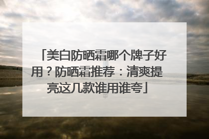 美白防晒霜哪个牌子好用？防晒霜推荐：清爽提亮这几款谁用谁夸