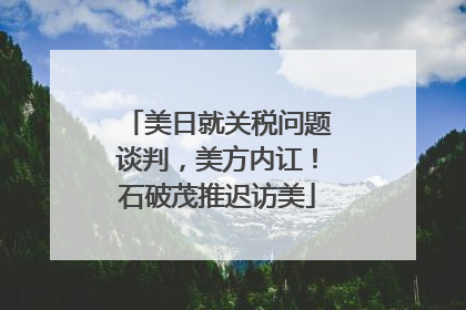 美日就关税问题谈判，美方内讧！石破茂推迟访美