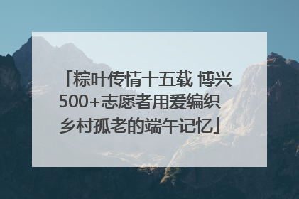 粽叶传情十五载 博兴500+志愿者用爱编织乡村孤老的端午记忆
