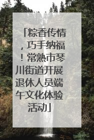 粽香传情，巧手纳福！常熟市琴川街道开展退休人员端午文化体验活动