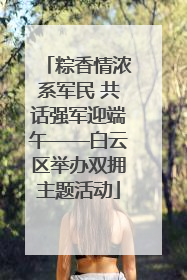 粽香情浓系军民 共话强军迎端午——白云区举办双拥主题活动