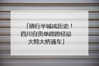 绕行半城成历史！四川自贡单跨跨径最大特大桥通车