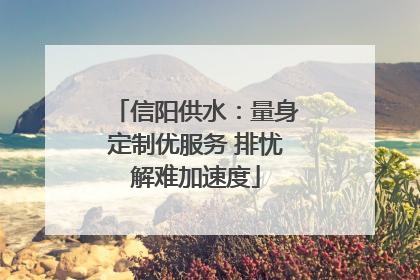 信阳供水：量身定制优服务 排忧解难加速度