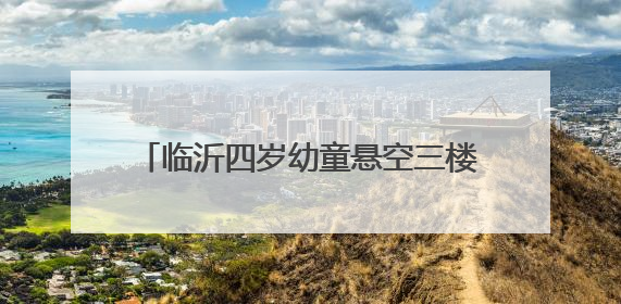 临沂四岁幼童悬空三楼防盗窗，退伍老兵窗外托举二十分钟化险为夷