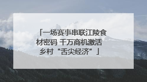 一场赛事串联江陵食材密码 千万商机激活乡村“舌尖经济”