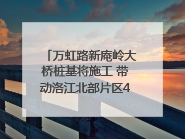 万虹路新庵岭大桥桩基将施工 带动洛江北部片区4个乡镇的发展