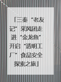 三秦“老友记”采风团走进“金龙鱼”开启“透明工厂”食品安全探索之旅