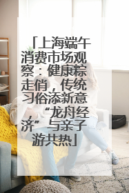 上海端午消费市场观察：健康粽走俏，传统习俗添新意，“龙舟经济”与亲子游共热