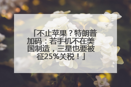 不止苹果？特朗普加码：若手机不在美国制造，三星也要被征25%关税！
