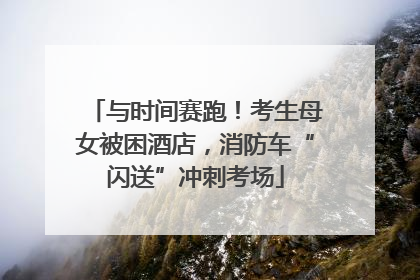 与时间赛跑！考生母女被困酒店，消防车“闪送”冲刺考场