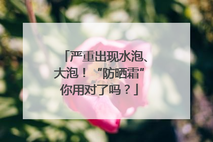 严重出现水泡、大泡！“防晒霜”你用对了吗？